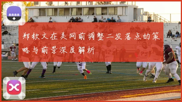 郑钦文在美网前调整二发落点的策略与前景深度解析