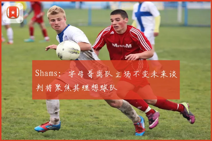 Shams：字母哥离队立场不变未来谈判将聚焦其理想球队