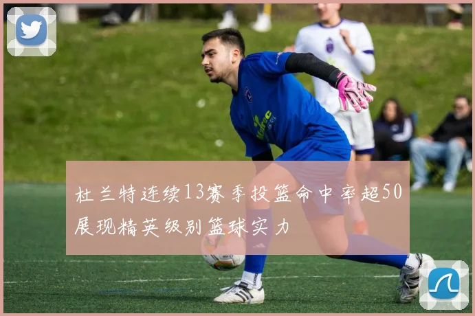 杜兰特连续13赛季投篮命中率超50展现精英级别篮球实力
