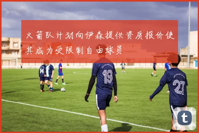 火箭队计划向伊森提供资质报价使其成为受限制自由球员