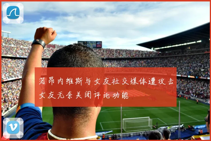 若昂内维斯与女友社交媒体遭攻击女友无奈关闭评论功能