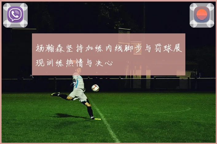 杨瀚森坚持加练内线脚步与罚球展现训练热情与决心