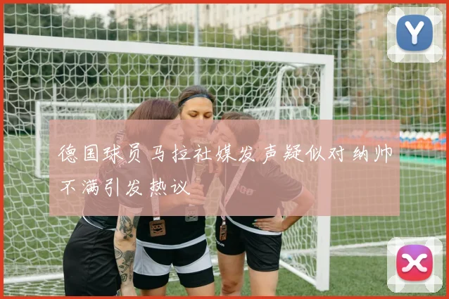 德国球员马拉社媒发声疑似对纳帅不满引发热议