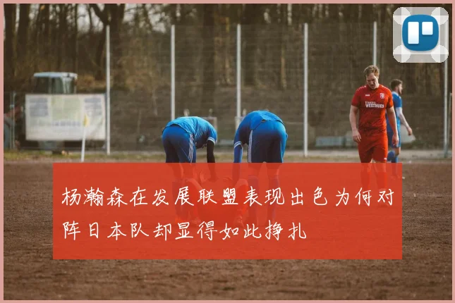 杨瀚森在发展联盟表现出色为何对阵日本队却显得如此挣扎