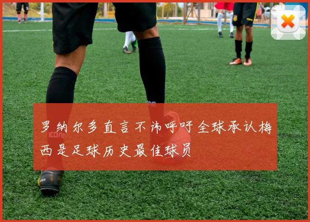 罗纳尔多直言不讳呼吁全球承认梅西是足球历史最佳球员