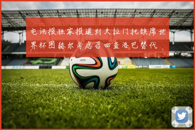 电讯报独家报道利夫拉门托缺席世界杯图赫尔考虑召回查洛巴替代