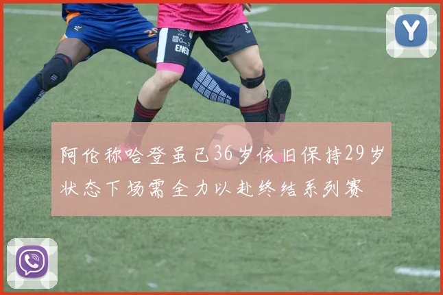 阿伦称哈登虽已36岁依旧保持29岁状态下场需全力以赴终结系列赛
