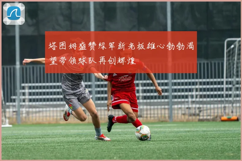 塔图姆盛赞绿军新老板雄心勃勃渴望带领球队再创辉煌