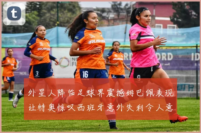 外星人降临足球界震撼姆巴佩表现让特奥惊叹西班牙意外失利令人意外