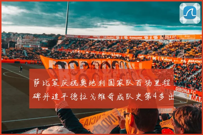 萨比策庆祝奥地利国家队百场里程碑并追平德拉戈维奇成队史第4多出场者