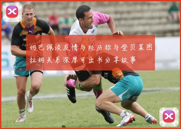 姆巴佩谈友情与经历称与登贝莱图拉姆关系深厚可出书分享故事