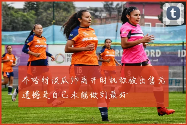 乔哈特谈瓜帅离开时机称被出售无遗憾是自己未能做到最好
