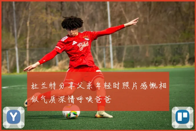 杜兰特分享父亲年轻时照片感慨相似气质深情呼唤爸爸