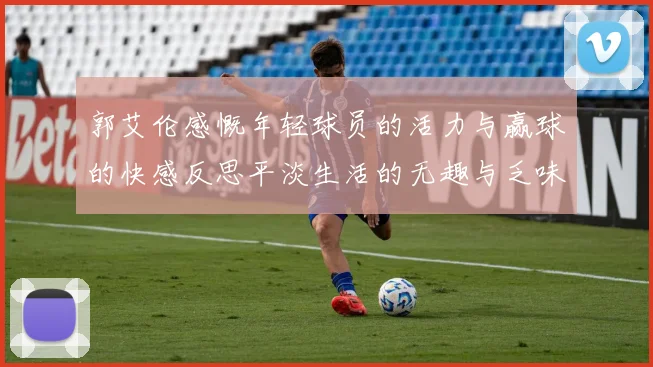 郭艾伦感慨年轻球员的活力与赢球的快感反思平淡生活的无趣与乏味