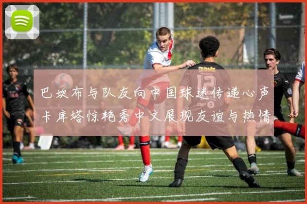 巴坎布与队友向中国球迷传递心声卡库塔惊艳秀中文展现友谊与热情