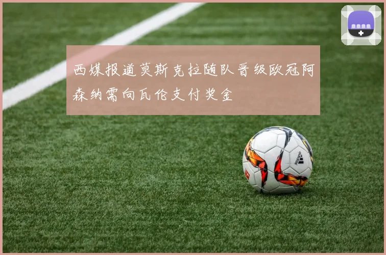 西媒报道莫斯克拉随队晋级欧冠阿森纳需向瓦伦支付奖金