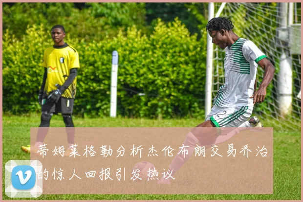 蒂姆莱格勒分析杰伦布朗交易乔治的惊人回报引发热议