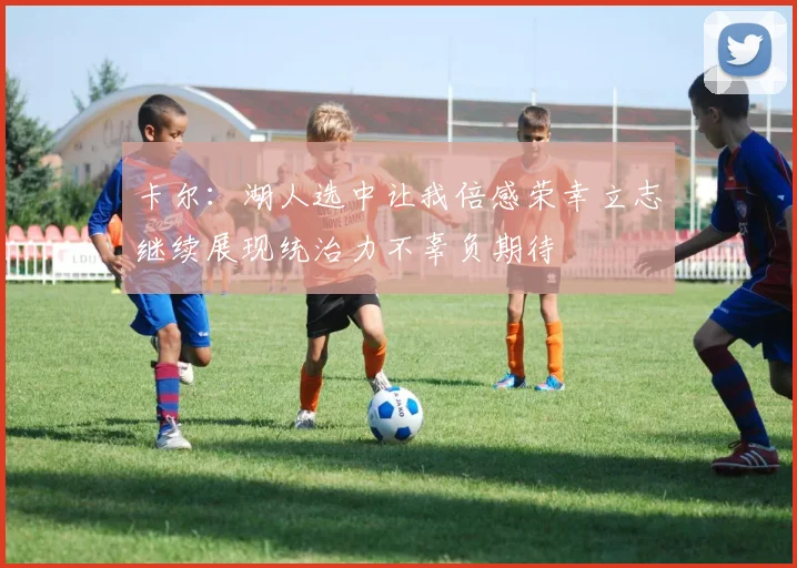 卡尔：湖人选中让我倍感荣幸立志继续展现统治力不辜负期待